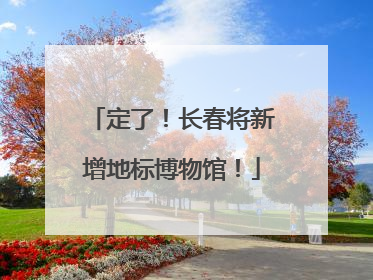 定了！长春将新增地标博物馆！