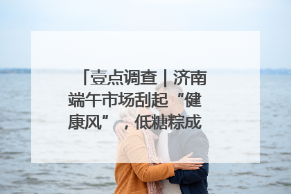 壹点调查｜济南端午市场刮起“健康风”，低糖粽成消费者“新宠”
