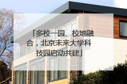 多校一园、校地融合，北京未来大学科技园启动共建