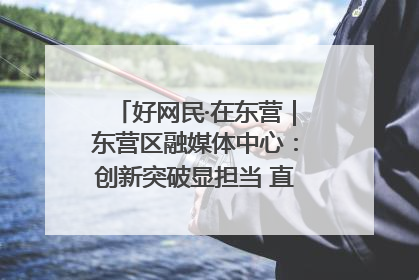 好网民·在东营｜东营区融媒体中心：创新突破显担当 直播赋能谱华章