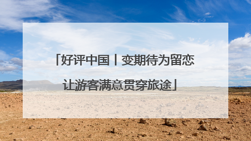 好评中国丨变期待为留恋 让游客满意贯穿旅途