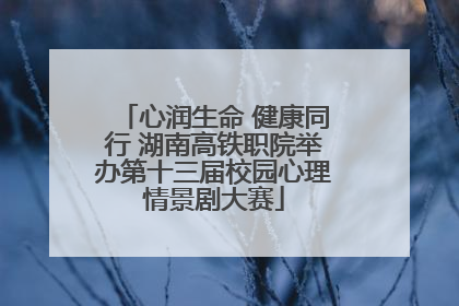 心润生命 健康同行 湖南高铁职院举办第十三届校园心理情景剧大赛