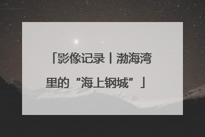 影像记录丨渤海湾里的“海上钢城”