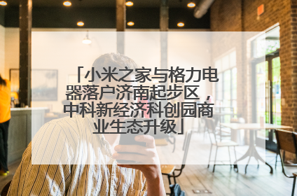 小米之家与格力电器落户济南起步区，中科新经济科创园商业生态升级
