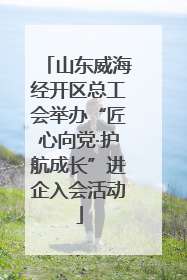 山东威海经开区总工会举办“匠心向党·护航成长”进企入会活动