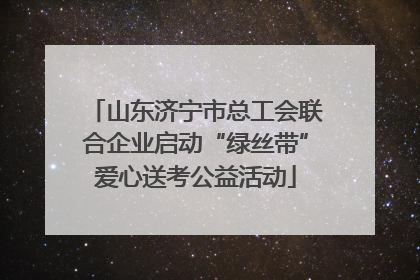 山东济宁市总工会联合企业启动“绿丝带”爱心送考公益活动