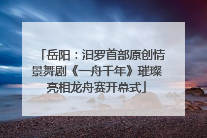 岳阳：汨罗首部原创情景舞剧《一舟千年》璀璨亮相龙舟赛开幕式