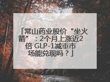常山药业股价“坐火箭”：2个月上涨近2倍 GLP-1减重市场能兑现吗？