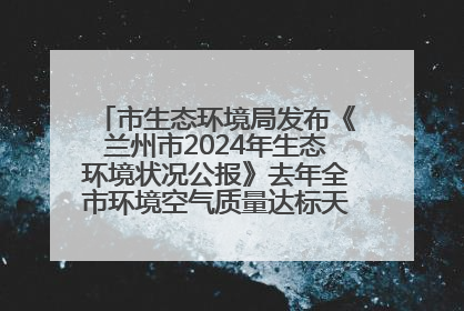 市生态环境局发布《兰州市2024年生态环境状况公报》去年全市环境空气质量达标天数301天