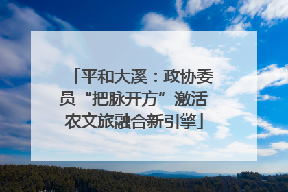 平和大溪：政协委员“把脉开方”激活农文旅融合新引擎