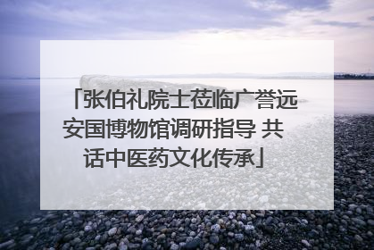 张伯礼院士莅临广誉远安国博物馆调研指导 共话中医药文化传承