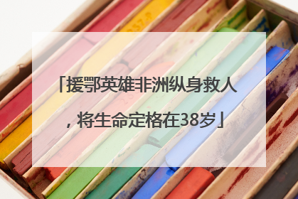 援鄂英雄非洲纵身救人，将生命定格在38岁