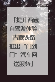 提升西藏自驾游体验 青藏铁路推出“门到门”汽车回送服务