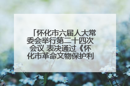 怀化市六届人大常委会举行第二十四次会议 表决通过《怀化市革命文物保护利用若干规定》