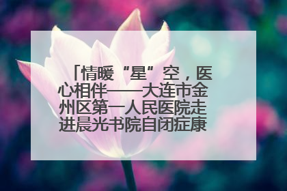 情暖“星”空，医心相伴——大连市金州区第一人民医院走进晨光书院自闭症康复服务中心