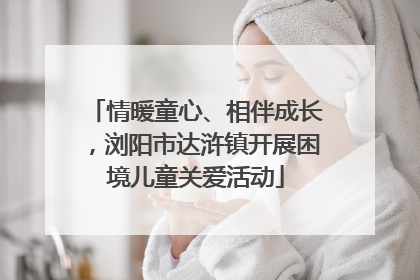 情暖童心、相伴成长，浏阳市达浒镇开展困境儿童关爱活动