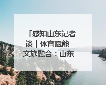 感知山东记者谈｜体育赋能 文旅融合：山东打造体商文旅融合发展新格局