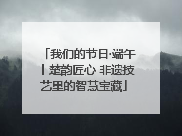 我们的节日·端午丨楚韵匠心 非遗技艺里的智慧宝藏