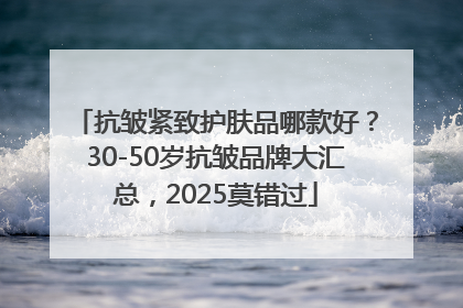 抗皱紧致护肤品哪款好？30-50岁抗皱品牌大汇总，2025莫错过