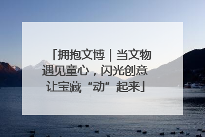 拥抱文博｜当文物遇见童心，闪光创意让宝藏“动”起来