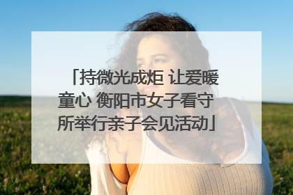 持微光成炬 让爱暖童心 衡阳市女子看守所举行亲子会见活动