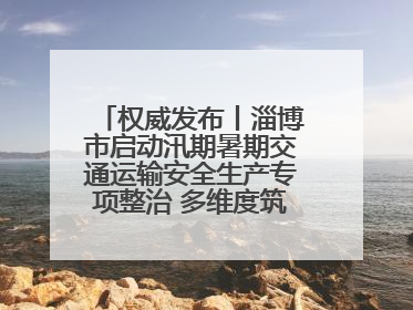 权威发布丨淄博市启动汛期暑期交通运输安全生产专项整治 多维度筑牢安全防线