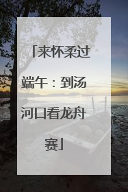 来怀柔过端午：到汤河口看龙舟赛