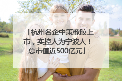 杭州名企中策橡胶上市，实控人为宁波人！总市值近500亿元