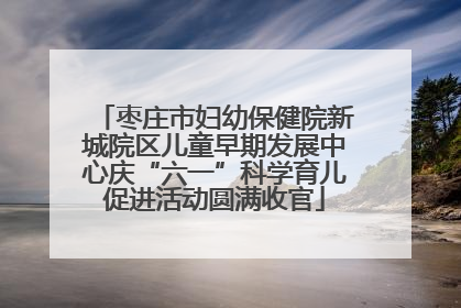 枣庄市妇幼保健院新城院区儿童早期发展中心庆“六一”科学育儿促进活动圆满收官