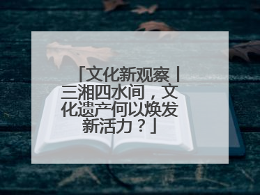 文化新观察丨三湘四水间，文化遗产何以焕发新活力？
