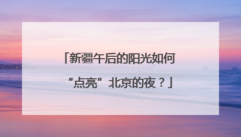 新疆午后的阳光如何“点亮”北京的夜？