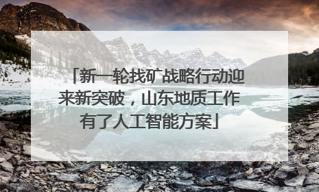 新一轮找矿战略行动迎来新突破，山东地质工作有了人工智能方案