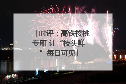 时评：高铁樱桃专厢 让“枝头鲜”每日可见