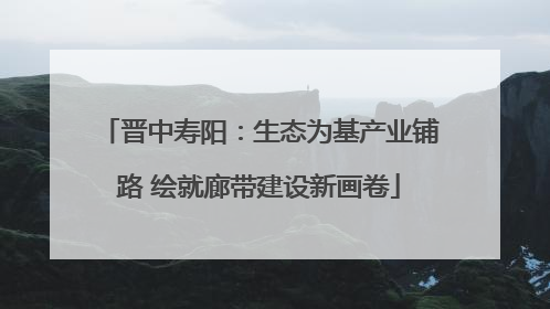 晋中寿阳：生态为基产业铺路 绘就廊带建设新画卷