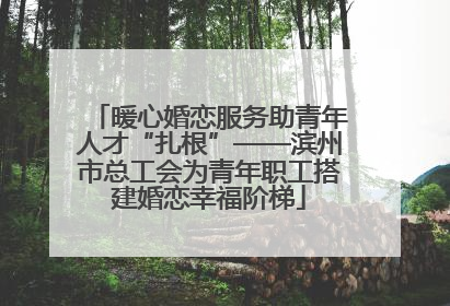 暖心婚恋服务助青年人才“扎根”——滨州市总工会为青年职工搭建婚恋幸福阶梯