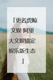 更名虎鲸文娱 阿里大文娱锚定娱乐新生态
