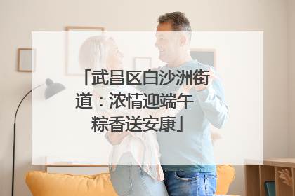 武昌区白沙洲街道：浓情迎端午 粽香送安康