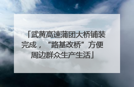 武黄高速蒲团大桥铺装完成，“路基改桥”方便周边群众生产生活