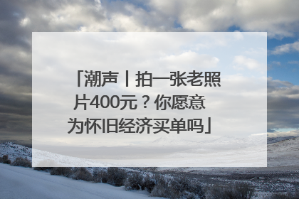潮声丨拍一张老照片400元？你愿意为怀旧经济买单吗
