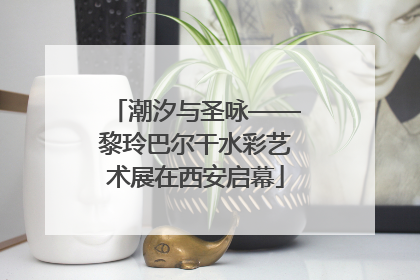 潮汐与圣咏——黎玲巴尔干水彩艺术展在西安启幕