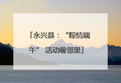 永兴县：“粽情端午” 活动暖邻里