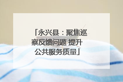 永兴县：聚焦巡察反馈问题 提升公共服务质量
