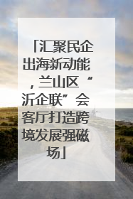 汇聚民企出海新动能，兰山区“沂企联”会客厅打造跨境发展强磁场