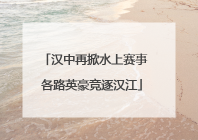 汉中再掀水上赛事 各路英豪竞逐汉江