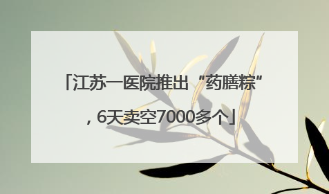 江苏一医院推出“药膳粽”，6天卖空7000多个