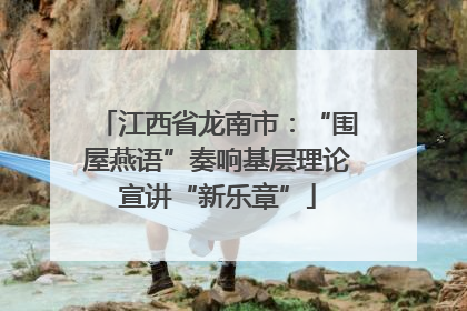 江西省龙南市：“围屋燕语”奏响基层理论宣讲“新乐章”