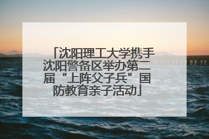 沈阳理工大学携手沈阳警备区举办第二届“上阵父子兵”国防教育亲子活动