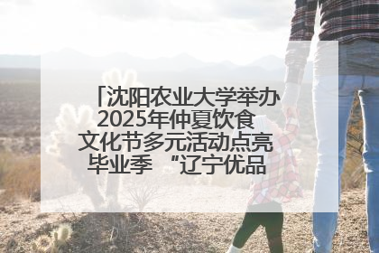 沈阳农业大学举办2025年仲夏饮食文化节多元活动点亮毕业季 “辽宁优品”进校园首站启动