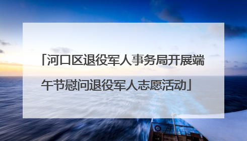 河口区退役军人事务局开展端午节慰问退役军人志愿活动