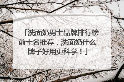 洗面奶男士品牌排行榜前十名推荐，洗面奶什么牌子好用更科学！